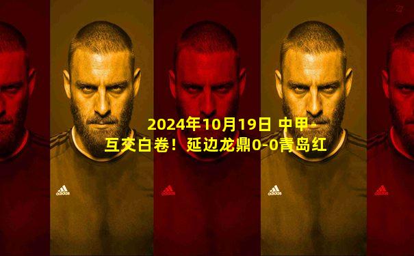 2024年10月19日 中甲-互交白卷！延边龙鼎0-0青岛红狮握手言和